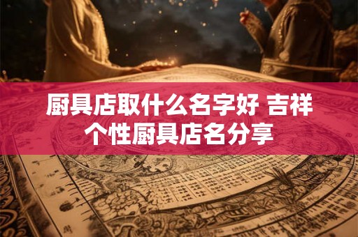 厨具店取什么名字好 吉祥个性厨具店名分享