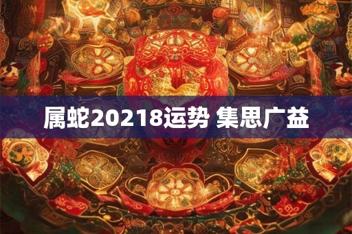 属蛇20218运势 集思广益 属蛇20218运势 集思广益