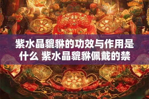 紫水晶貔貅的功效与作用是什么 紫水晶貔貅佩戴的禁忌之处