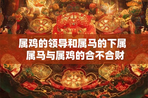 属鸡的领导和属马的下属  属马与属鸡的合不合财