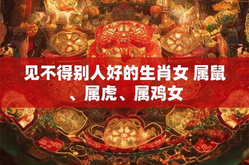 见不得别人好的生肖女 属鼠、属虎、属鸡女 见不得别人好的生肖女 属鼠、属虎、属鸡女