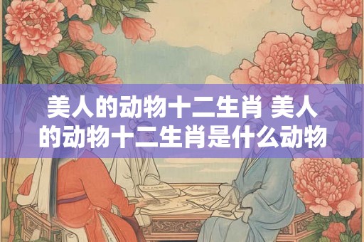 美人的动物十二生肖 美人的动物十二生肖是什么动物