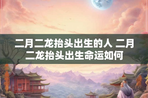 二月二龙抬头出生的人 二月二龙抬头出生命运如何 二月二龙抬头出生的人 二月二龙抬头出生命运如何