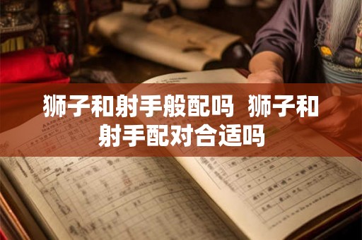 狮子和射手般配吗 狮子和射手配对合适吗 狮子和射手般配吗 狮子和射手配对合适吗