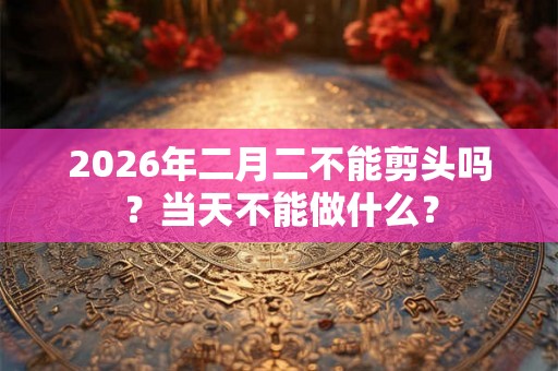 2026年二月二不能剪头吗？当天不能做什么？