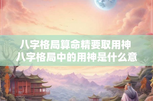 八字格局算命精要取用神 八字格局中的用神是什么意思 八字格局算命精要取用神 八字格局中的用神是什么意思