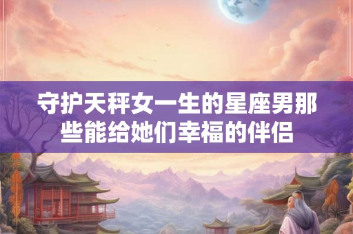 守护天秤女一生的星座男那些能给她们幸福的伴侣 守护天秤女一生的星座男那些能给她们幸福的伴侣