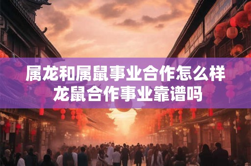 属龙和属鼠事业合作怎么样 龙鼠合作事业靠谱吗