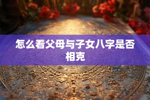 怎么看父母与子女八字是否相克