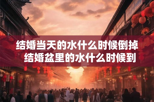结婚当天的水什么时候倒掉 结婚盆里的水什么时候到出去 结婚当天的水什么时候倒掉 结婚盆里的水什么时候到出去