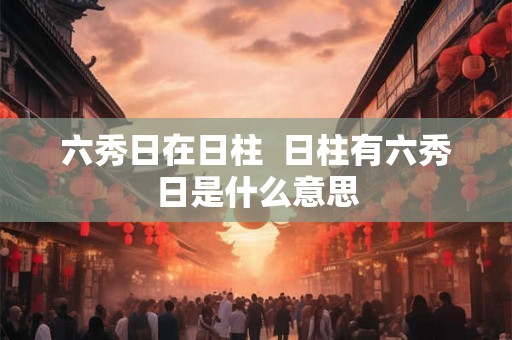 六秀日在日柱  日柱有六秀日是什么意思