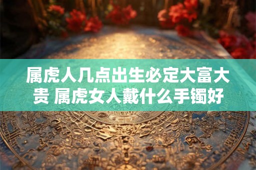 属虎人几点出生必定大富大贵 属虎女人戴什么手镯好
