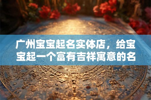广州宝宝起名实体店，给宝宝起一个富有吉祥寓意的名字！
