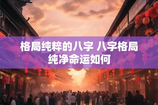 格局纯粹的八字 八字格局纯净命运如何 格局纯粹的八字 八字格局纯净命运如何