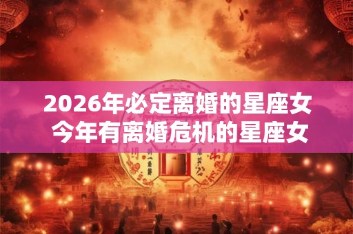 2026年必定离婚的星座女 今年有离婚危机的星座女 2026年必定离婚的星座女 今年有离婚危机的星座女