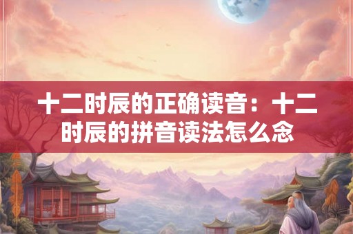 十二时辰的正确读音：十二时辰的拼音读法怎么念