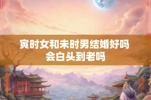 寅时女和未时男结婚好吗 会白头到老吗 寅时女和未时男结婚好吗 会白头到老吗