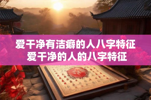 爱干净有洁癖的人八字特征 爱干净的人的八字特征 爱干净有洁癖的人八字特征 爱干净的人的八字特征