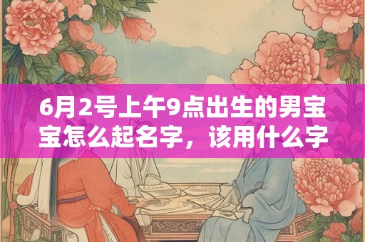 6月2号上午9点出生的男宝宝怎么起名字，该用什么字好