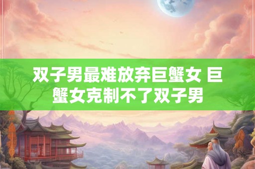 双子男最难放弃巨蟹女 巨蟹女克制不了双子男