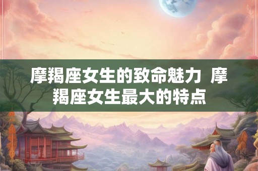 摩羯座女生的致命魅力  摩羯座女生最大的特点