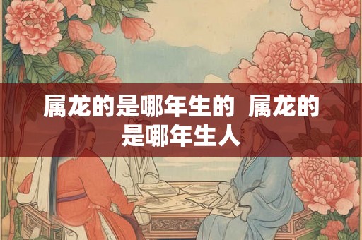 属龙的是哪年生的 属龙的是哪年生人 属龙的是哪年生的 属龙的是哪年生人