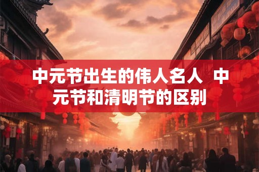 中元节出生的伟人名人  中元节和清明节的区别