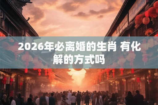 2026年必离婚的生肖 有化解的方式吗