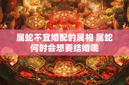 属蛇不宜婚配的属相 属蛇何时会想要结婚呢 属蛇不宜婚配的属相 属蛇何时会想要结婚呢