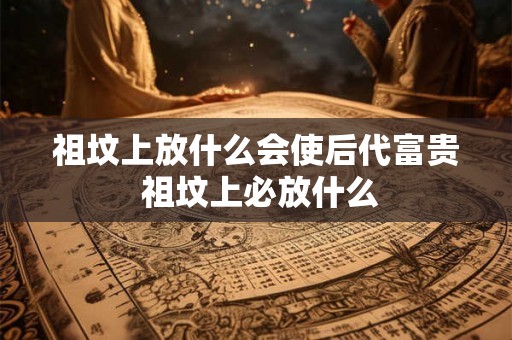 祖坟上放什么会使后代富贵 祖坟上必放什么