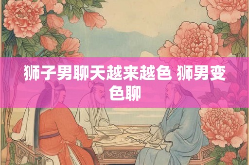 狮子男聊天越来越色 狮男变色聊