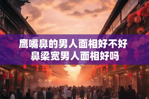 鹰嘴鼻的男人面相好不好 鼻梁宽男人面相好吗
