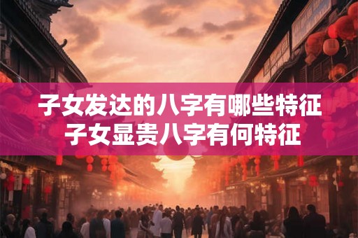子女发达的八字有哪些特征 子女显贵八字有何特征 子女发达的八字有哪些特征 子女显贵八字有何特征