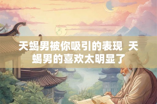 天蝎男被你吸引的表现  天蝎男的喜欢太明显了