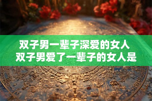 双子男一辈子深爱的女人 双子男爱了一辈子的女人是谁