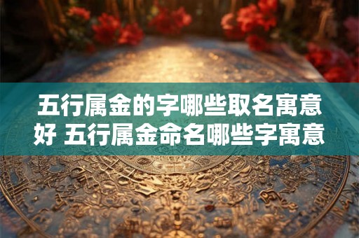 五行属金的字哪些取名寓意好 五行属金命名哪些字寓意佳