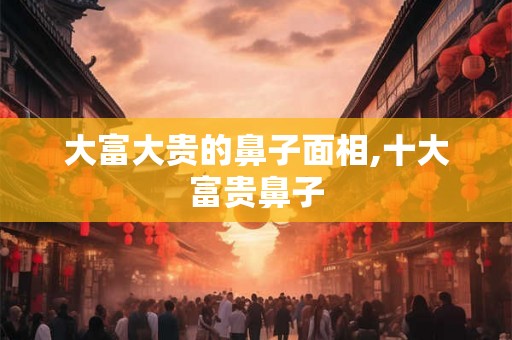 大富大贵的鼻子面相,十大富贵鼻子 大富大贵的鼻子面相,十大富贵鼻子