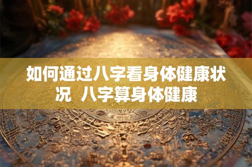 如何通过八字看身体健康状况  八字算身体健康