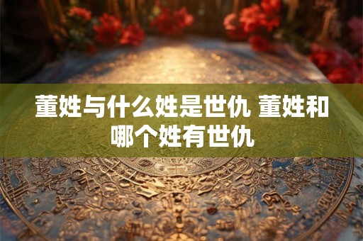 董姓与什么姓是世仇 董姓和哪个姓有世仇
