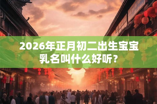 2026年正月初二出生宝宝乳名叫什么好听？