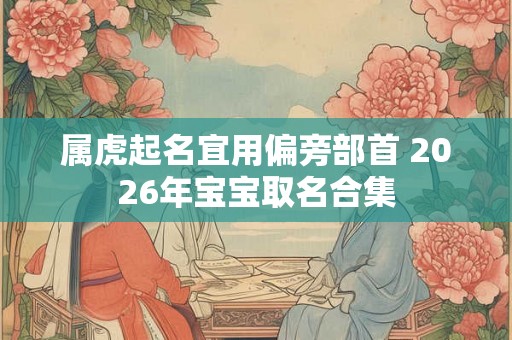 属虎起名宜用偏旁部首 2026年宝宝取名合集 属虎起名宜用偏旁部首 2026年宝宝取名合集