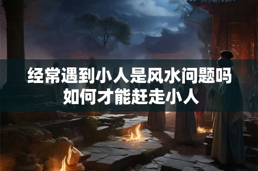 经常遇到小人是风水问题吗 如何才能赶走小人 经常遇到小人是风水问题吗 如何才能赶走小人