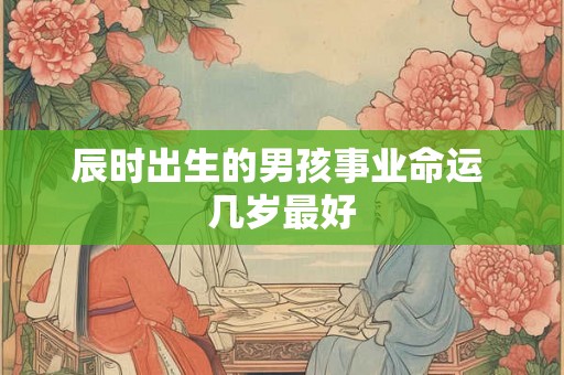 辰时出生的男孩事业命运 几岁最好 辰时出生的男孩事业命运 几岁最好