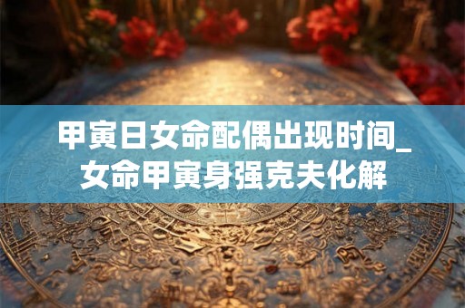 甲寅日女命配偶出现时间_女命甲寅身强克夫化解