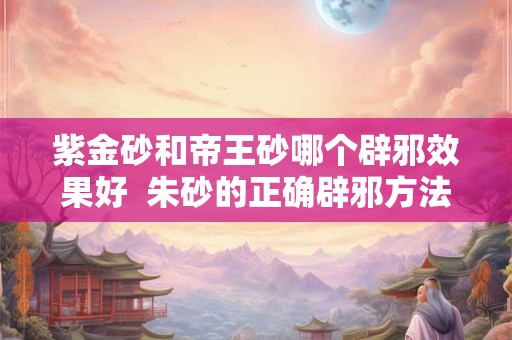 紫金砂和帝王砂哪个辟邪效果好  朱砂的正确辟邪方法