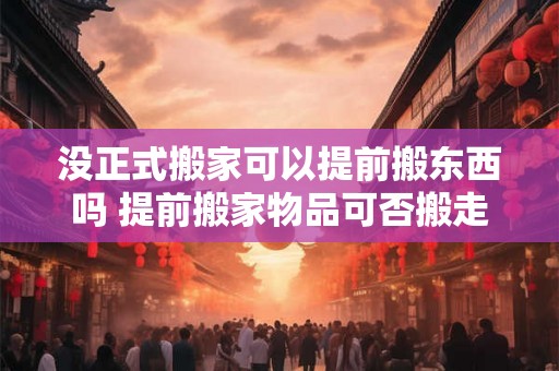 没正式搬家可以提前搬东西吗 提前搬家物品可否搬走