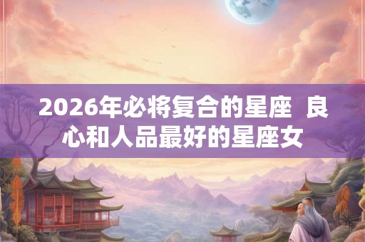 2026年必将复合的星座  良心和人品最好的星座女