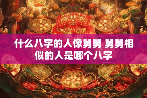 什么八字的人像舅舅 舅舅相似的人是哪个八字 什么八字的人像舅舅 舅舅相似的人是哪个八字