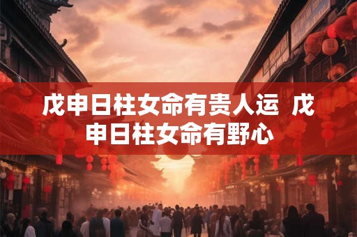 戊申日柱女命有贵人运  戊申日柱女命有野心