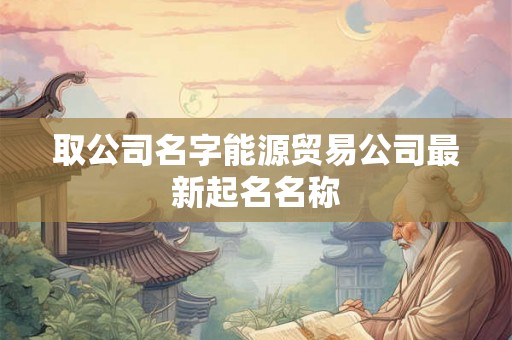 取公司名字能源贸易公司最新起名名称